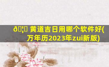 🦈 黄道吉日用哪个软件好(万年历2023年zui
新版)
